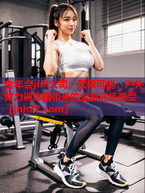 金年会jnh公司：无限可能：户外臂力训练器带来的全新训练感受