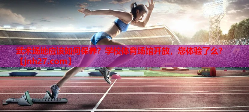 武术场地应该如何保养？学校体育场馆开放，您体验了么？