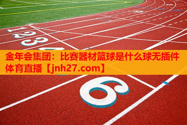 金年会集团：比赛器材篮球是什么球无插件体育直播